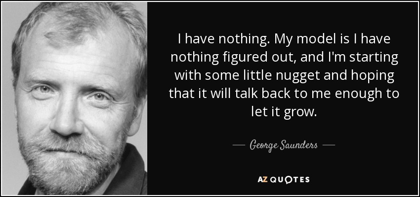 I have nothing. My model is I have nothing figured out, and I'm starting with some little nugget and hoping that it will talk back to me enough to let it grow. - George Saunders