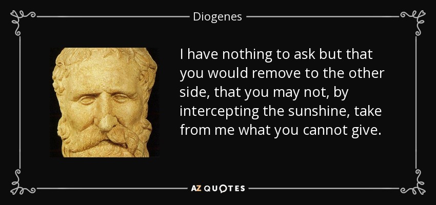 I have nothing to ask but that you would remove to the other side, that you may not, by intercepting the sunshine, take from me what you cannot give. - Diogenes