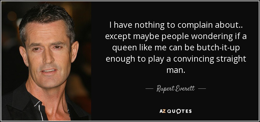 I have nothing to complain about.. except maybe people wondering if a queen like me can be butch-it-up enough to play a convincing straight man. - Rupert Everett