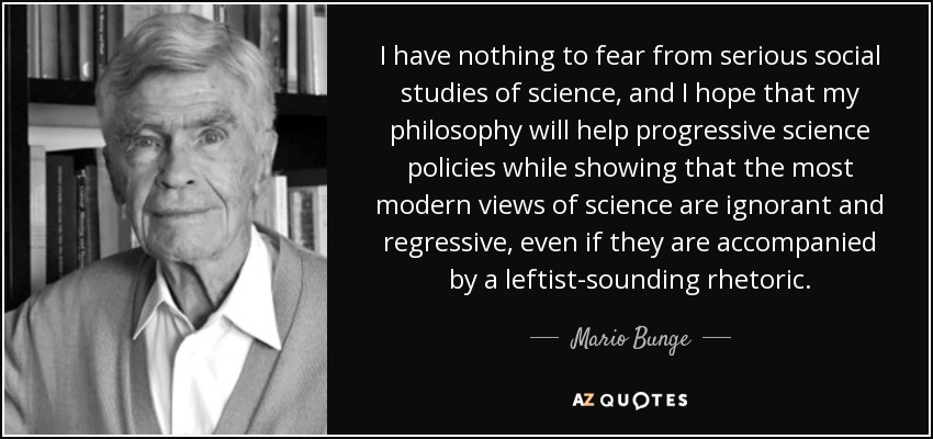 I have nothing to fear from serious social studies of science, and I hope that my philosophy will help progressive science policies while showing that the most modern views of science are ignorant and regressive, even if they are accompanied by a leftist-sounding rhetoric. - Mario Bunge