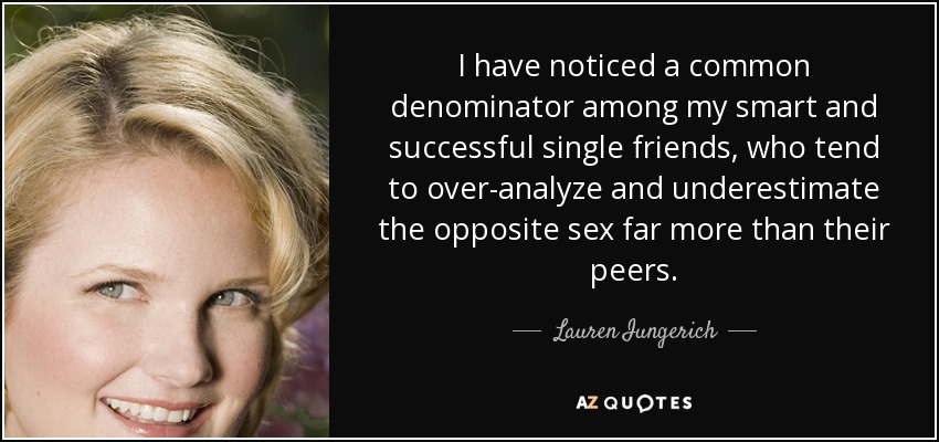 I have noticed a common denominator among my smart and successful single friends, who tend to over-analyze and underestimate the opposite sex far more than their peers. - Lauren Iungerich