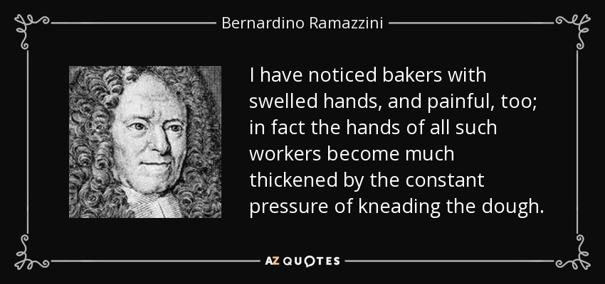 I have noticed bakers with swelled hands, and painful, too; in fact the hands of all such workers become much thickened by the constant pressure of kneading the dough. - Bernardino Ramazzini