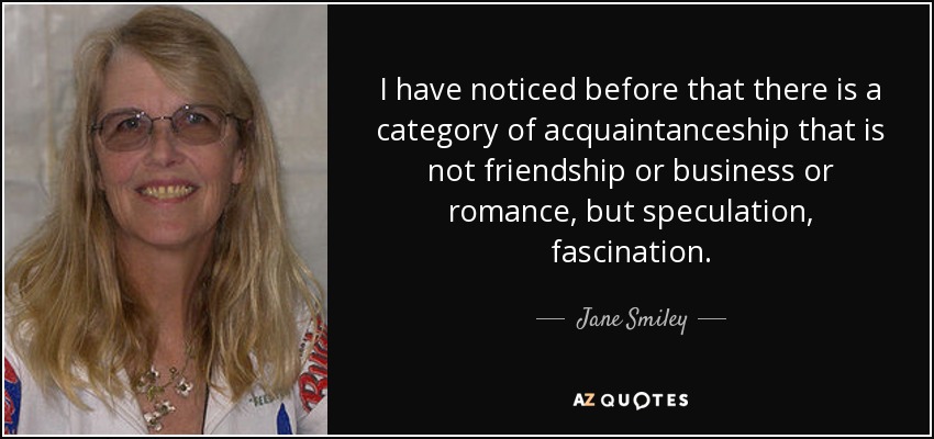 I have noticed before that there is a category of acquaintanceship that is not friendship or business or romance, but speculation, fascination. - Jane Smiley