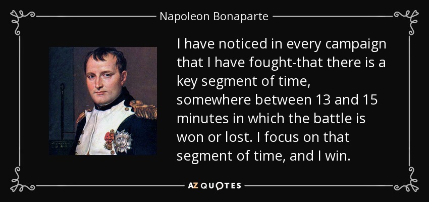 I have noticed in every campaign that I have fought-that there is a key segment of time, somewhere between 13 and 15 minutes in which the battle is won or lost. I focus on that segment of time, and I win. - Napoleon Bonaparte