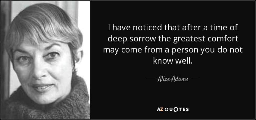 I have noticed that after a time of deep sorrow the greatest comfort may come from a person you do not know well. - Alice Adams