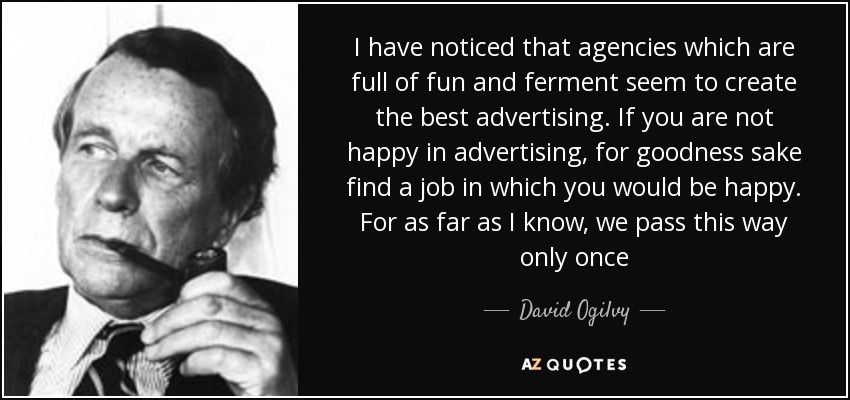 I have noticed that agencies which are full of fun and ferment seem to create the best advertising. If you are not happy in advertising, for goodness sake find a job in which you would be happy. For as far as I know, we pass this way only once - David Ogilvy