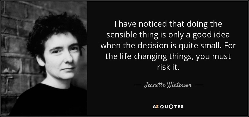 I have noticed that doing the sensible thing is only a good idea when the decision is quite small. For the life-changing things, you must risk it. - Jeanette Winterson