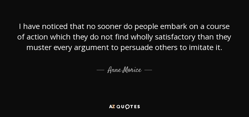 I have noticed that no sooner do people embark on a course of action which they do not find wholly satisfactory than they muster every argument to persuade others to imitate it. - Anne Morice