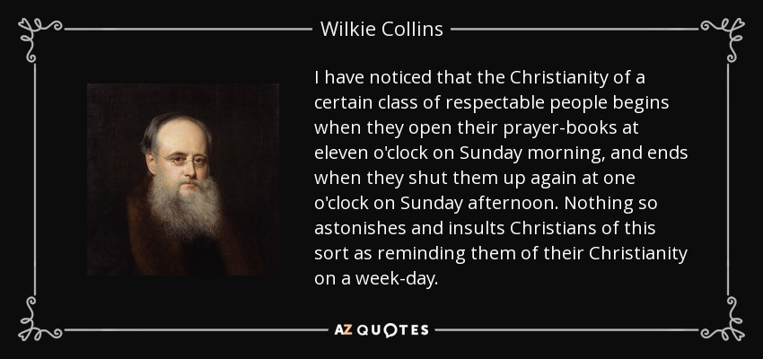 I have noticed that the Christianity of a certain class of respectable people begins when they open their prayer-books at eleven o'clock on Sunday morning, and ends when they shut them up again at one o'clock on Sunday afternoon. Nothing so astonishes and insults Christians of this sort as reminding them of their Christianity on a week-day. - Wilkie Collins