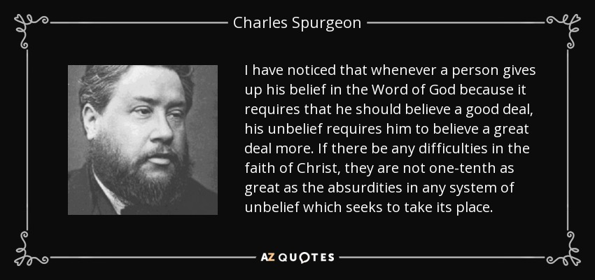 I have noticed that whenever a person gives up his belief in the Word of God because it requires that he should believe a good deal, his unbelief requires him to believe a great deal more. If there be any difficulties in the faith of Christ, they are not one-tenth as great as the absurdities in any system of unbelief which seeks to take its place. - Charles Spurgeon