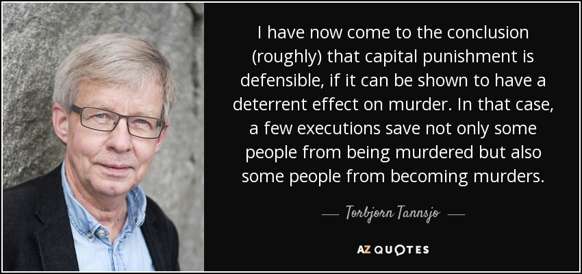 I have now come to the conclusion (roughly) that capital punishment is defensible, if it can be shown to have a deterrent effect on murder. In that case, a few executions save not only some people from being murdered but also some people from becoming murders. - Torbjorn Tannsjo