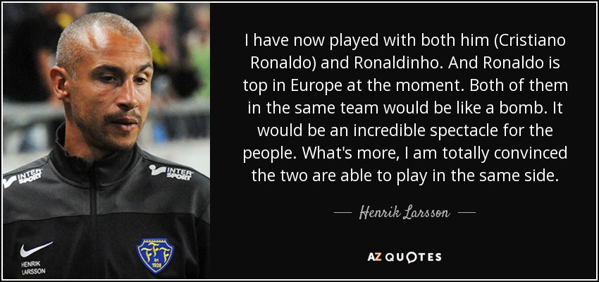 I have now played with both him (Cristiano Ronaldo) and Ronaldinho. And Ronaldo is top in Europe at the moment. Both of them in the same team would be like a bomb. It would be an incredible spectacle for the people. What's more, I am totally convinced the two are able to play in the same side. - Henrik Larsson