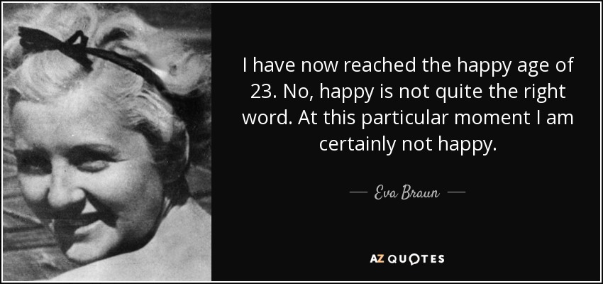 I have now reached the happy age of 23. No, happy is not quite the right word. At this particular moment I am certainly not happy. - Eva Braun