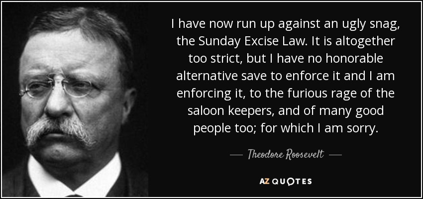 I have now run up against an ugly snag, the Sunday Excise Law. It is altogether too strict, but I have no honorable alternative save to enforce it and I am enforcing it, to the furious rage of the saloon keepers, and of many good people too; for which I am sorry. - Theodore Roosevelt