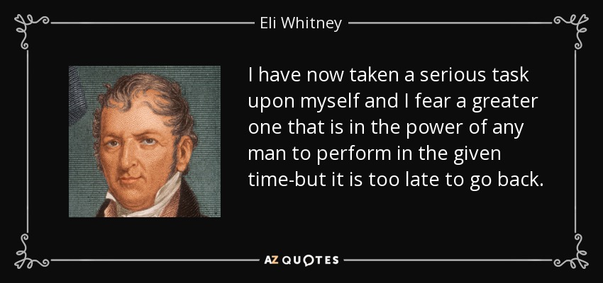 I have now taken a serious task upon myself and I fear a greater one that is in the power of any man to perform in the given time-but it is too late to go back. - Eli Whitney