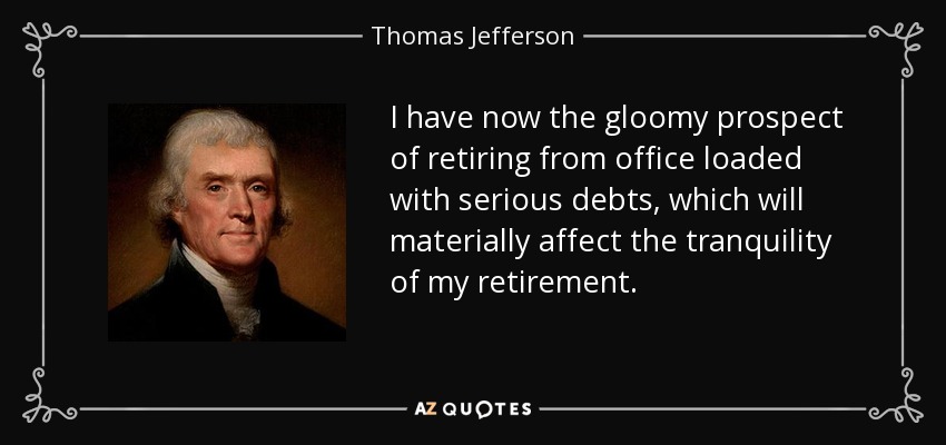 I have now the gloomy prospect of retiring from office loaded with serious debts, which will materially affect the tranquility of my retirement. - Thomas Jefferson