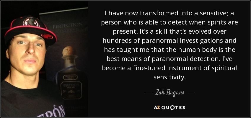 I have now transformed into a sensitive; a person who is able to detect when spirits are present. It's a skill that's evolved over hundreds of paranormal investigations and has taught me that the human body is the best means of paranormal detection. I've become a fine-tuned instrument of spiritual sensitivity. - Zak Bagans