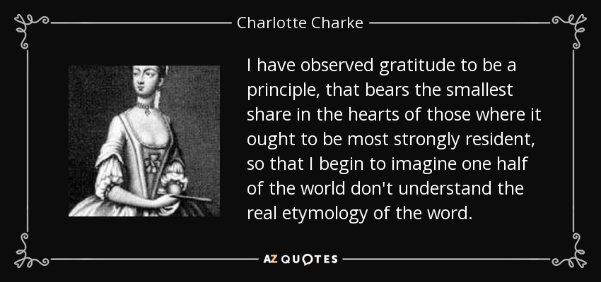 I have observed gratitude to be a principle, that bears the smallest share in the hearts of those where it ought to be most strongly resident, so that I begin to imagine one half of the world don't understand the real etymology of the word. - Charlotte Charke