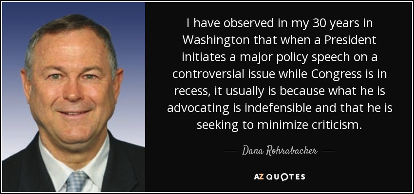 I have observed in my 30 years in Washington that when a President initiates a major policy speech on a controversial issue while Congress is in recess, it usually is because what he is advocating is indefensible and that he is seeking to minimize criticism. - Dana Rohrabacher