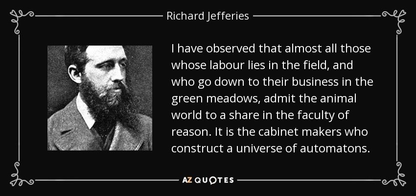 I have observed that almost all those whose labour lies in the field, and who go down to their business in the green meadows, admit the animal world to a share in the faculty of reason. It is the cabinet makers who construct a universe of automatons. - Richard Jefferies