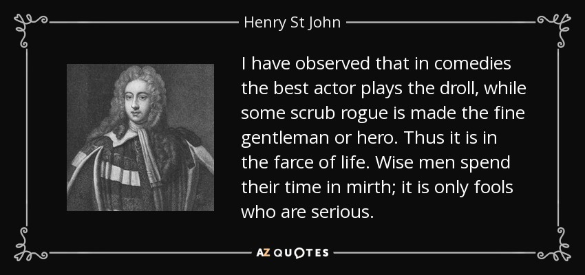 I have observed that in comedies the best actor plays the droll, while some scrub rogue is made the fine gentleman or hero. Thus it is in the farce of life. Wise men spend their time in mirth; it is only fools who are serious. - Henry St John, 1st Viscount Bolingbroke