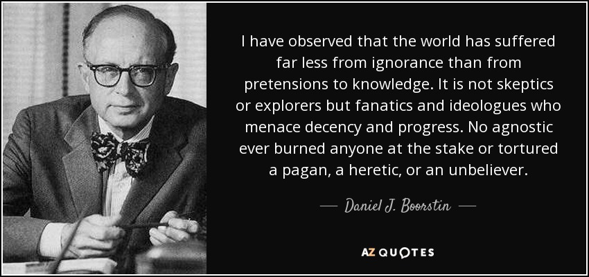 I have observed that the world has suffered far less from ignorance than from pretensions to knowledge. It is not skeptics or explorers but fanatics and ideologues who menace decency and progress. No agnostic ever burned anyone at the stake or tortured a pagan, a heretic, or an unbeliever. - Daniel J. Boorstin