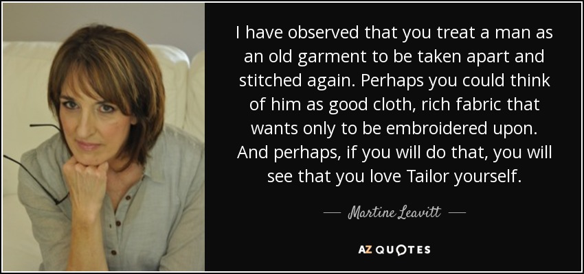 I have observed that you treat a man as an old garment to be taken apart and stitched again. Perhaps you could think of him as good cloth, rich fabric that wants only to be embroidered upon. And perhaps, if you will do that, you will see that you love Tailor yourself. - Martine Leavitt