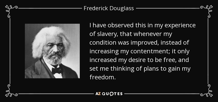 I have observed this in my experience of slavery, that whenever my condition was improved, instead of increasing my contentment; it only increased my desire to be free, and set me thinking of plans to gain my freedom. - Frederick Douglass