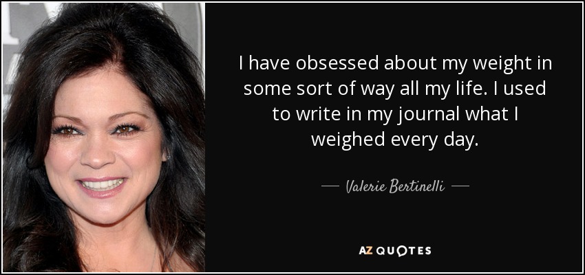 I have obsessed about my weight in some sort of way all my life. I used to write in my journal what I weighed every day. - Valerie Bertinelli