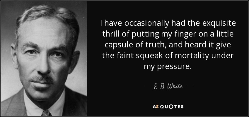 I have occasionally had the exquisite thrill of putting my finger on a little capsule of truth, and heard it give the faint squeak of mortality under my pressure. - E. B. White