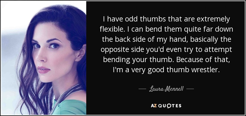 I have odd thumbs that are extremely flexible. I can bend them quite far down the back side of my hand, basically the opposite side you'd even try to attempt bending your thumb. Because of that, I'm a very good thumb wrestler. - Laura Mennell