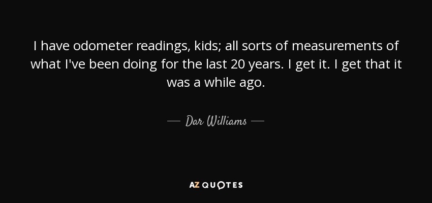 I have odometer readings, kids; all sorts of measurements of what I've been doing for the last 20 years. I get it. I get that it was a while ago. - Dar Williams