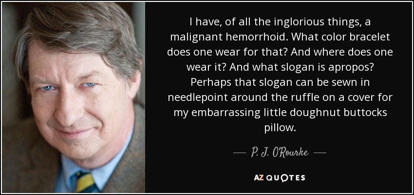 I have, of all the inglorious things, a malignant hemorrhoid. What color bracelet does one wear for that? And where does one wear it? And what slogan is apropos? Perhaps that slogan can be sewn in needlepoint around the ruffle on a cover for my embarrassing little doughnut buttocks pillow. - P. J. O'Rourke