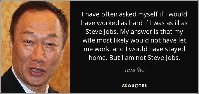 I have often asked myself if I would have worked as hard if I was as ill as Steve Jobs. My answer is that my wife most likely would not have let me work, and I would have stayed home. But I am not Steve Jobs. - Terry Gou