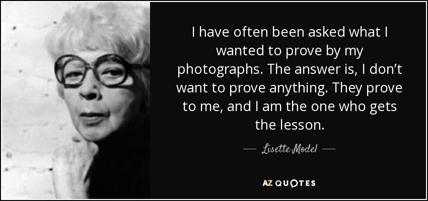 I have often been asked what I wanted to prove by my photographs. The answer is, I don’t want to prove anything. They prove to me, and I am the one who gets the lesson. - Lisette Model