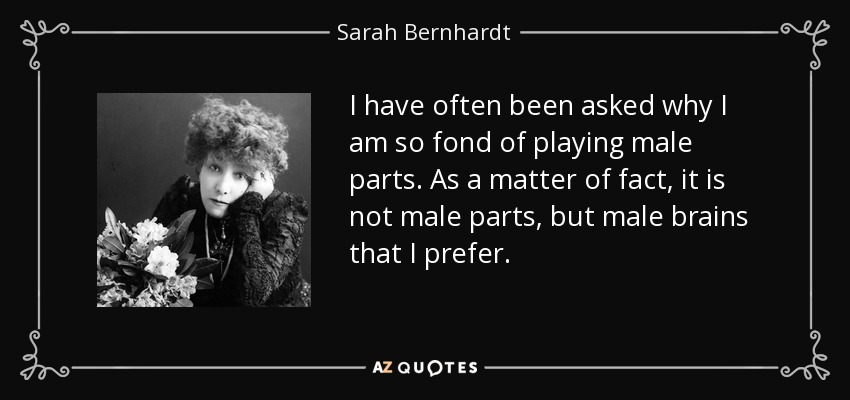 I have often been asked why I am so fond of playing male parts. As a matter of fact, it is not male parts, but male brains that I prefer. - Sarah Bernhardt