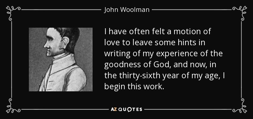 I have often felt a motion of love to leave some hints in writing of my experience of the goodness of God, and now, in the thirty-sixth year of my age, I begin this work. - John Woolman