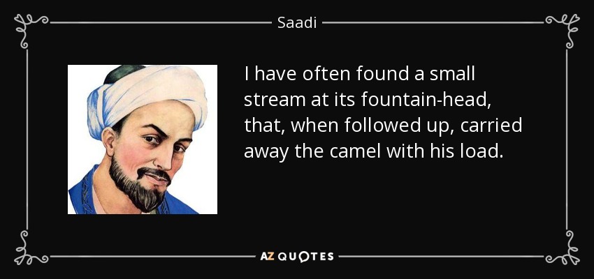 I have often found a small stream at its fountain-head, that, when followed up, carried away the camel with his load. - Saadi