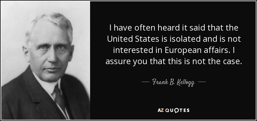 I have often heard it said that the United States is isolated and is not interested in European affairs. I assure you that this is not the case. - Frank B. Kellogg