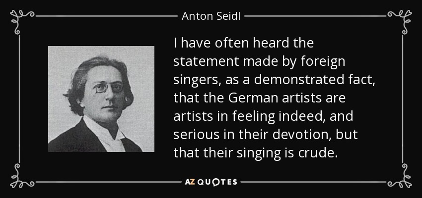 I have often heard the statement made by foreign singers, as a demonstrated fact, that the German artists are artists in feeling indeed, and serious in their devotion, but that their singing is crude. - Anton Seidl