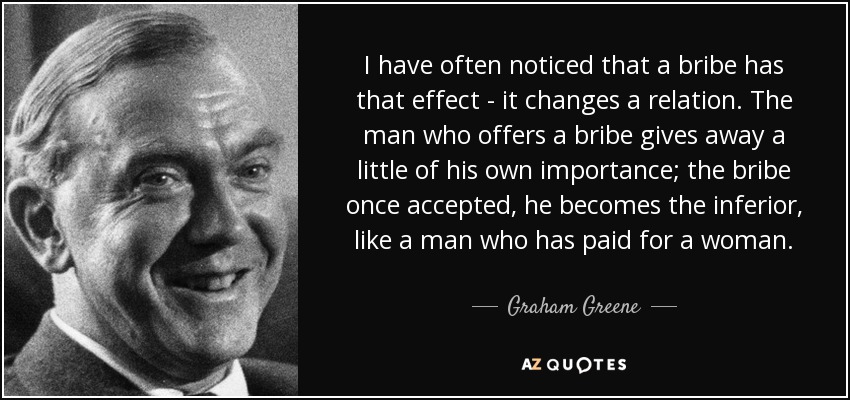 I have often noticed that a bribe has that effect - it changes a relation. The man who offers a bribe gives away a little of his own importance; the bribe once accepted, he becomes the inferior, like a man who has paid for a woman. - Graham Greene