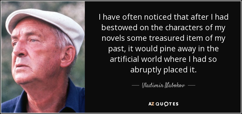 I have often noticed that after I had bestowed on the characters of my novels some treasured item of my past, it would pine away in the artificial world where I had so abruptly placed it. - Vladimir Nabokov