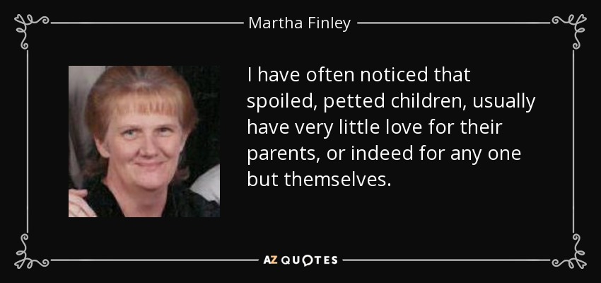 I have often noticed that spoiled, petted children, usually have very little love for their parents, or indeed for any one but themselves. - Martha Finley
