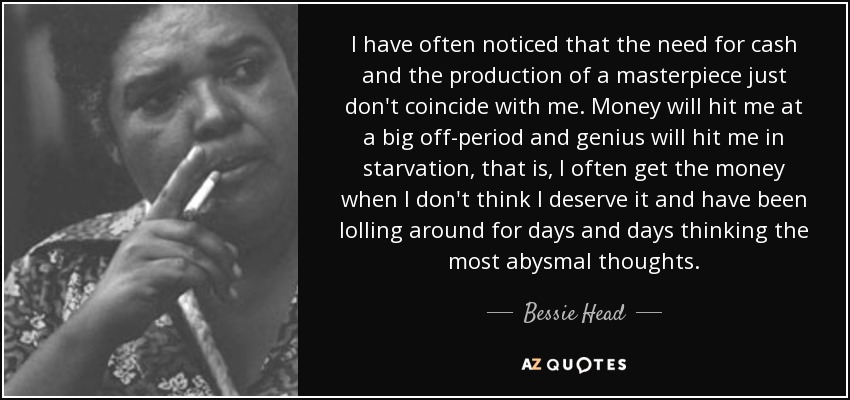I have often noticed that the need for cash and the production of a masterpiece just don't coincide with me. Money will hit me at a big off-period and genius will hit me in starvation, that is, I often get the money when I don't think I deserve it and have been lolling around for days and days thinking the most abysmal thoughts. - Bessie Head