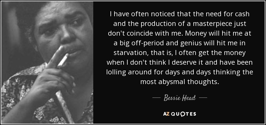 I have often noticed that the need for cash and the production of a masterpiece just don't coincide with me. Money will hit me at a big off-period and genius will hit me in starvation, that is, I often get the money when I don't think I deserve it and have been lolling around for days and days thinking the most abysmal thoughts. - Bessie Head