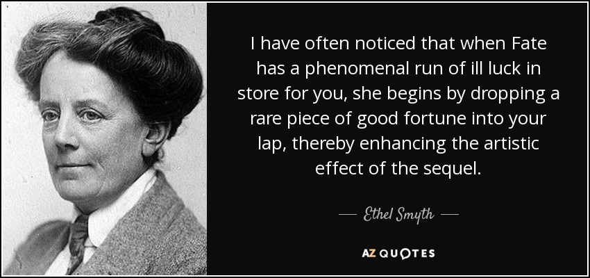 I have often noticed that when Fate has a phenomenal run of ill luck in store for you, she begins by dropping a rare piece of good fortune into your lap, thereby enhancing the artistic effect of the sequel. - Ethel Smyth