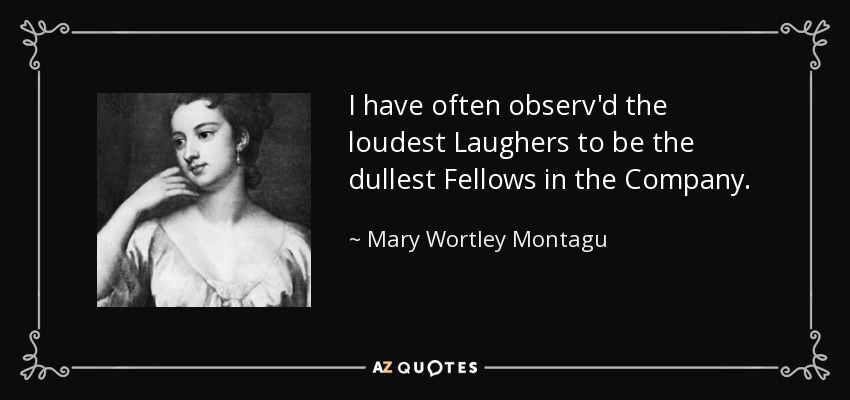 I have often observ'd the loudest Laughers to be the dullest Fellows in the Company. - Mary Wortley Montagu