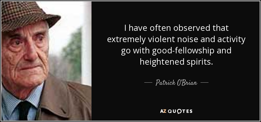 I have often observed that extremely violent noise and activity go with good-fellowship and heightened spirits. - Patrick O'Brian