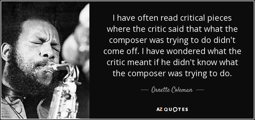 I have often read critical pieces where the critic said that what the composer was trying to do didn't come off. I have wondered what the critic meant if he didn't know what the composer was trying to do. - Ornette Coleman