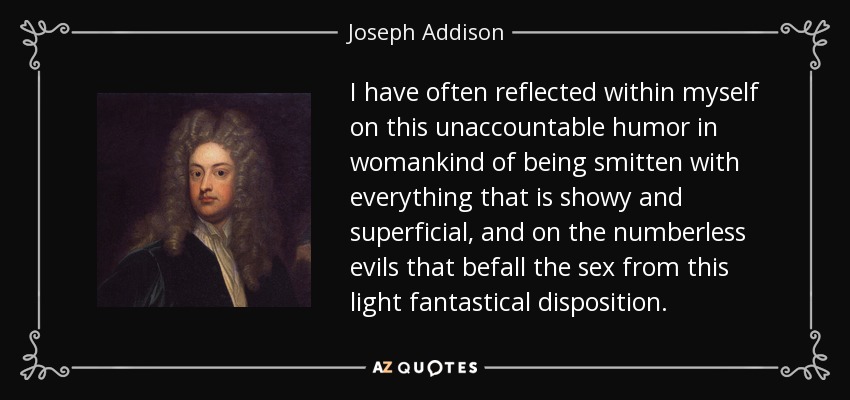 I have often reflected within myself on this unaccountable humor in womankind of being smitten with everything that is showy and superficial, and on the numberless evils that befall the sex from this light fantastical disposition. - Joseph Addison